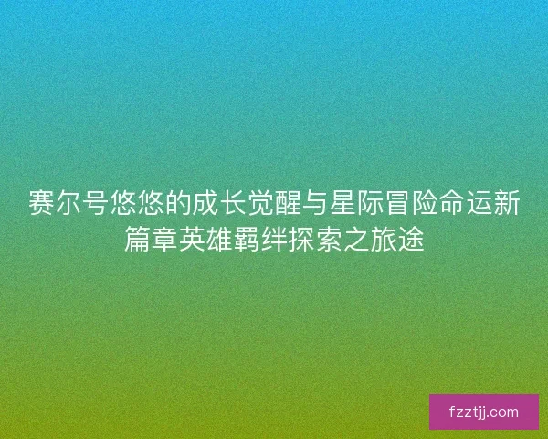 赛尔号悠悠的成长觉醒与星际冒险命运新篇章英雄羁绊探索之旅途