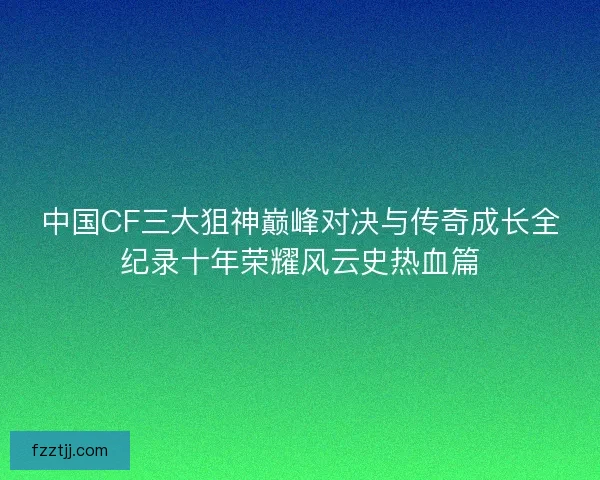 中国CF三大狙神巅峰对决与传奇成长全纪录十年荣耀风云史热血篇